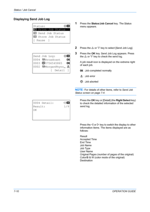 Page 176Status / Job Cancel 
7-10OPERATION GUIDE
Displaying Send Job Log
1
Press the Status/Job Cancel key. The Status 
menu appears.
2Press the  U or  V key to select [Send Job Log].
3Press the  OK key. Send Job Log appears. Press 
the  U or  V key to check the send log.
A job result icon is displayed on the extreme right 
of each job.
u    : Job completed normally
v    : Job error
t    : Job aborted
NOTE: For details of other items, refer to  Send Job 
Status screen on page 7-4.
Press the  OK key or [Detail]...