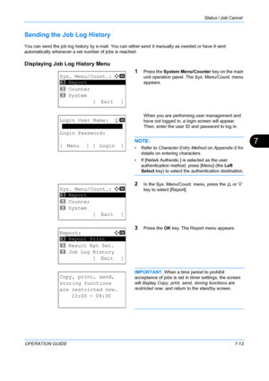 Page 179Status / Job Cancel 
OPERATION GUIDE7-13
7
Sending the Job Log History
You can send the job log history by e-mail. You can either send it manually as needed or have it sent 
automatically whenever a set number of jobs is reached.
Displaying Job Log History Menu
1
Press the System Menu/Counter  key on the main 
unit operation panel. The Sys. Menu/Count. menu 
appears.
When you are performing user management and 
have not logged in, a login screen will appear. 
Then, enter the user ID and password to log...