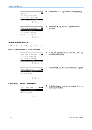 Page 180Status / Job Cancel 
7-14OPERATION GUIDE
4Press the U or  V key to select [Job Log History].
5Press the  OK key. The Job Log History menu 
appears.
Setting the destination
Set the destination to which job log histories are sent. 
Use the procedure below to set the destination.
1In the Job Log History menu, press the  U or  V key 
to select [Destination].
2Press the  OK key. The Destination menu appears.
Confirming Current Destination
1
In the Destination menu, press the U or V key to 
select...