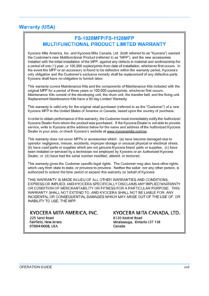 Page 19 
OPERATION GUIDExvii
Warranty (USA) 
FS-1028MFP/FS-1128MFP
MULTIFUNCTIONAL PRODUCT LIMITED WARRANTY
Kyocera Mita America, Inc. and Kyocera Mita Canada, Ltd. (both referred to as “Kyocera”) warrant 
the Customer’s new Multifunctional Product (ref erred to as “MFP”), and the new accessories 
installed with the initial in stallation of the MFP, against any defects in material and workmanship for 
a period of one (1) year, or 100,000 copies/prints from  date of installation, whichever first occurs.  In 
the...
