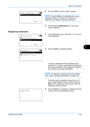 Page 181Status / Job Cancel 
OPERATION GUIDE7-15
7
2Press the OK key. Dest. Confirm. appears.
NOTE: Press the  OK key to edit/delete the current 
destination.Refer to  Character Entry Method on 
Appendix-5 for details on entering characters.
3Press [Exit] (the  Right Select key). The basic 
screen reappears.
Registering Destination
1
In the Destination menu, press the U or V key to 
select [Register].
2Press the  OK key. Register appears.
To select a destination from the address book, 
press the  U or  V key to...