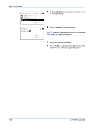 Page 184Status / Job Cancel 
7-18OPERATION GUIDE
1In the Job Log History menu, press the U or V key 
to select [Subject].
2Press the  OK key. Subject appears.
NOTE: Refer to  Character Entry Method on Appendix-
5 for details on entering characters.
3Enter the destination address.
4Press the  OK key.  Completed . is displayed and the 
screen returns to the Job Log History menu.
Job Log History:a  b 
2  Send History
3  Destination
*********************
[ Exit ]
4  Subject
Subject:
B  b 
%printer
*
 ABC
[ Text ]...