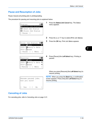 Page 185Status / Job Cancel 
OPERATION GUIDE7-19
7
Pause and Resumption of Jobs
Pause /resume all printing jobs in printing/waiting.
The procedure for pausing and resuming jobs is explained below.
1Press the Status/Job Cancel key. The Status 
menu appears.
2Press the  U or  V key to select [Print Job Status].
3Press the  OK key. Print Job Status appears.
4Press [Pause] (the  Left Select key). Printing is 
paused.
When you press [Resume] (the  Left Select key) to 
resume printing.
NOTE: When you press the  Back...