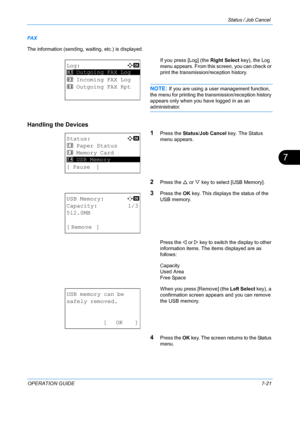 Page 187Status / Job Cancel 
OPERATION GUIDE7-21
7
FA X
The information (sending, waiting, etc.) is displayed.
If you press [Log] (the Right Select key), the Log 
menu appears. From this screen, you can check or 
print the transmission/reception history.
NOTE: If you are using a user management function, 
the menu for printing the transmission/reception history 
appears only when you have logged in as an 
administrator.
Handling the Devices
1
Press the Status/Job Cancel key. The Status 
menu appears.
2Press the...