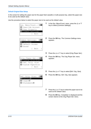 Page 198Default Setting (System Menu) 
8-10OPERATION GUIDE
Default Original Size Setup
In the screen for setting the paper size for the paper feed
 cassette or multi purpose tray, select the paper size 
to be used as the default value.
Use the procedure below to select the paper  size to be used as the default value.
1In the Sys. Menu/Count. menu, press the U or  V 
key to select [Common Settings].
2Press the  OK key. The Common Settings menu 
appears.
3Press the  U or  V key to select [Orig./Paper Set.].
4Press...