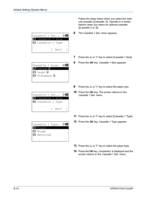 Page 202Default Setting (System Menu) 
8-14OPERATION GUIDE
Follow the steps below when
 you select the main 
unit cassette ([Cassette 1]). Operate in a similar 
fashion when you select an optional cassette 
([Cassette 2 or 3])
6The Cassette 1 Set. menu appears.
7Press the  U or  V key to select [Cassette 1 Size].
8Press the  OK key. Cassette 1 Size appears.
9Press the  U or  V key to select the paper size. 
10Press the  OK key. The screen  returns to the 
Cassette 1 Set. menu.
11Press the  U or  V key to select...