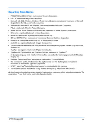 Page 23 
OPERATION GUIDExxi
Regarding Trade Names
• PRESCRIBE and ECOSYS are trademarks of Kyocera Corporation.
• KPDL is a trademark of Kyocera Corporation.
• Microsoft, MS-DOS, Windows, Windows NT and Internet Explorer are registered trademarks of Microsoft  Corporation in the U.S.A. and/or other countries.
• Windows Me, Windows XP and Windows Vista are trademarks of Microsoft Corporation.
• PCL is a trademark of  Hewlett-Packard Company.
• Adobe Acrobat, Adobe Reader and PostScript  are trademarks of Adobe...