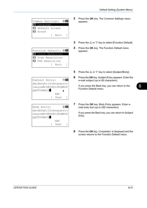 Page 229Default Setting (System Menu) 
OPERATION GUIDE8-41
8
2Press the OK key. The Common Settings menu 
appears. 
3Press the  U or  V key to select [Function Default]. 
4Press the  OK key. The Function Default menu 
appears. 
5Press the  U or  V key to select  [Subject/Body]. 
6Press the OK key. Subject Entry appears. Enter the 
e-mail subject (up to 60 characters). 
If you press the Back key, you can return to the 
Function Default menu. 
7Press the  OK key. Body Entry appears. Enter e-
mail body text (up to...