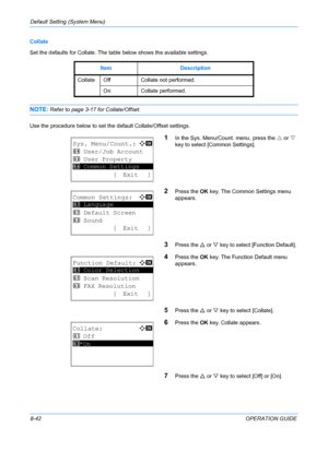 Page 230Default Setting (System Menu) 
8-42OPERATION GUIDE
Collate
Set the defaults for Collate. The table below shows the available settings.
NOTE: Refer to page 3-17 
for Collate/Offset. 
Use the procedure below to set the default Collate/Offset settings.
1In the Sys. Menu/Count. menu, press the  U or  V 
key to select [Common Settings].
2Press the  OK key. The Common Settings menu 
appears. 
3Press the  U or  V key to select [Function Default]. 
4Press the  OK key. The Function Default menu 
appears. 
5Press...