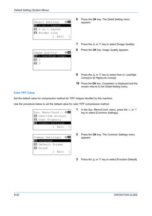 Page 240Default Setting (System Menu) 
8-52OPERATION GUIDE
6Press the OK key. The Detail Setting menu 
appears.
7Press the  U or  V key to select [Image Quality]. 
8Press the  OK key. Image Quality appears. 
9Press the  U or  V key to select from [1 Low(High 
Comp)] to [5 High(Low Comp)]. 
10Press the  OK key.  Completed.  is displayed and the 
screen returns to the  Detail Setting menu.
Color TIFF Comp.
Set the default value for compression method for TIFF images handled by this machine. 
Use the procedure...