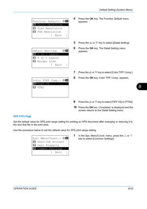 Page 241Default Setting (System Menu) 
OPERATION GUIDE8-53
8
4Press the OK key. The Function Default menu 
appears. 
5Press the  U or  V key to select [Detail Setting]. 
6Press the  OK key. The Detail Setting menu 
appears.
7Press the  U or V  key to select [Color TIFF Comp.]. 
8Press the  OK key. Color TIFF Comp. appears. 
9Press the  U or  V key to select [TIFF V6] or [TTN2]. 
10Press the  OK key.  Completed.  is displayed and the 
screen returns to the  Detail Setting menu.
XPS FitTo Page
Set the default...