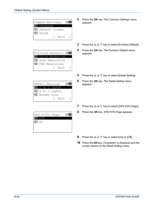 Page 242Default Setting (System Menu) 
8-54OPERATION GUIDE
2Press the OK key. The Common Settings menu 
appears. 
3Press the  U or  V key to select [Function Default]. 
4Press the  OK key. The Function Default menu 
appears. 
5Press the  U or  V key to select [Detail Setting]. 
6Press the  OK key. The Detail Setting menu 
appears.
7Press the  U or  V key to select [XPS FitTo Page]. 
8Press the  OK key. XPS FitTo Page appears. 
9Press the  U or  V key to select [On] or [Off]. 
10Press the  OK key.  Completed.  is...