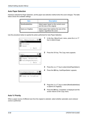 Page 246Default Setting (System Menu) 
8-58OPERATION GUIDE
Auto Paper Selection
If [Auto] is selected for Paper Selection, set the paper size selection method when the zoom changes. The table 
below shows the available settings.
Use the procedure below to specify the ac tion performed for Auto Paper Selection.
1In the Sys. Menu/Count. menu, press the  U or  V 
key to select [Copy].
2Press the OK key. The Copy menu appears. 
3Press the  U or  V key to select [AutoPaperSelect.].
4Press the  OK key....