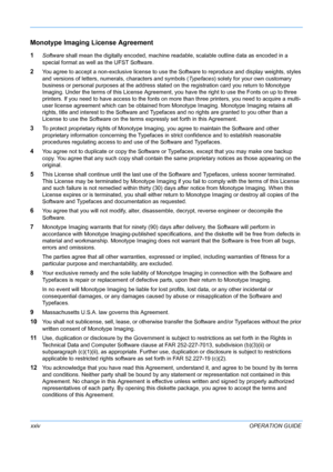 Page 26 
xxivOPERATION GUIDE
Monotype Imaging License Agreement
1Software shall mean the digitally encoded, machine readable, scalable outline data as encoded in a 
special format as well as the UFST Software.
2You agree to accept a non-exclusive license to use the Software to reproduce and display weights, styles 
and versions of letters, numerals, characters and symbols (Typefaces) solely for your own customary 
business or personal purposes at the address stated  on the registration card you return to...