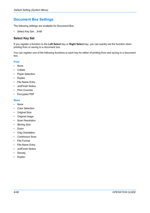 Page 254Default Setting (System Menu) 
8-66OPERATION GUIDE
Document Box Settings
The following settings are available for Document Box.
• Select Key Set …8-66
Select Key Set
If you register a function to the Left Select key or Right Select key, you can quickly set the function when 
printing from or saving to a document box. 
You can register one of the following functions to each key for either of printing from and saving to a document 
box. 
Print
•None
• Collate
• Paper Selection
•Duplex
• File Name Entry
•...