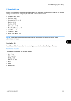 Page 257Default Setting (System Menu) 
OPERATION GUIDE8-69
8
Printer Settings
Printing from computers, settings are generally made on the application software screen. However, the following 
settings are available for configuring the defaults to customize the machine.
• Emu lation Set …8-69
• EcoPrint …8-72
• Override A4/LTR …8-73
• Duplex …8-74
• Copies …8-75
• Orientation …8-76
• FormFeed Timeout …8-77
• LF Action …8-77
• CR Action …8-78
• Paper Feed Mode…8-79
NOTE: If user login administration is enabled, you...