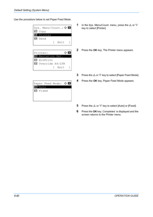 Page 268Default Setting (System Menu) 
8-80OPERATION GUIDE
Use the procedure below to set Paper Feed Mode.
1In the Sys. Menu/Count. menu, press the 
U or  V 
key to select [Printer].
2Press the  OK key. The Printer menu appears.
3Press the  U or  V key to select [Paper Feed Mode].
4Press the  OK key. Paper Feed Mode appears.
5Press the  U or  V key to select [Auto] or [Fixed].
6Press the  OK key.  Completed.  is displayed and the 
screen returns to  the Printer menu.
Sys. Menu/Count.:a  b 
7  Copy...