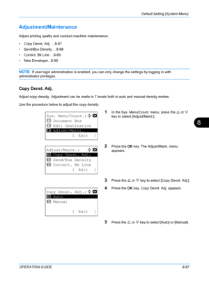 Page 275Default Setting (System Menu) 
OPERATION GUIDE8-87
8
Adjustment/Maintenance
Adjust printing quality and conduct machine maintenance. 
• Copy Denst. Adj. …8-87
• Send/Box Density …8-88
• Correct. Bk Line …8-89
• New Developer...8-90
NOTE: If user login administration is enabled, you can only change the settings by logging in with 
administrator privileges.
Copy Denst. Adj.
Adjust copy density. Adjustment can be made in  7 levels both in auto and manual density modes.
Use the procedure below to adjust the...