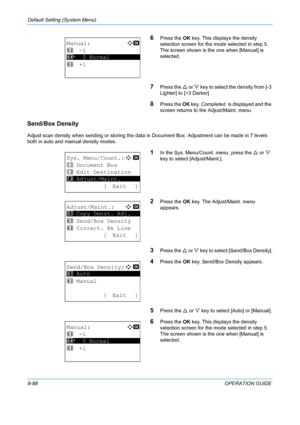 Page 276Default Setting (System Menu) 
8-88OPERATION GUIDE
6Press the OK key. This displays the density 
selection screen for the mode selected in step 5. 
The screen shown is the one when [Manual] is 
selected.
7Press the  U or V  key to select th e density from [-3 
Lighter] to [+3 Darker].
8Press the  OK key.  Completed.  is displayed and the 
screen returns to the  Adjust/Maint. menu. 
Send/Box Density
Adjust scan density when sending or storing the data in  Document Box. Adjustment can be made in 7 levels...