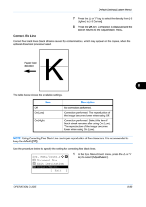 Page 277Default Setting (System Menu) 
OPERATION GUIDE8-89
8
7Press the U or V  key to select th e density from [-3 
Lighter] to [+3 Darker]. 
8Press the  OK key.  Completed.  is displayed and the 
screen returns to the  Adjust/Maint. menu.
Correct. Bk Line
Correct fine black lines (black strea ks caused by contamination), which may appear on the copies, when the 
optional document processor used. 
The table below shows the available settings.
NOTE: Using Correcting Fine Black Line can impair reprod uction of...