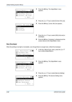 Page 278Default Setting (System Menu) 
8-90OPERATION GUIDE
2Press the OK key. The Adjust/Maint. menu 
appears.
3Press the  U or  V key to select [Correct. Bk Line].
4Press the  OK key. Correct. Bk Line appears.
5Press the  U or  V key to select [O ff], [On(Low)] or 
[On(High)]. 
6Press the  OK key.  Completed.  is displayed and the 
screen returns to the  Adjust/Maint. menu.
New Developer
When the printing is too light or incomplete, even  though there is enough toner, refresh the developer.
1In the Sys....