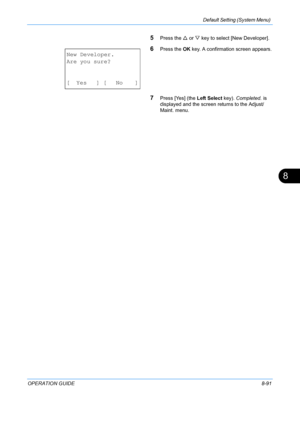 Page 279Default Setting (System Menu) 
OPERATION GUIDE8-91
8
5Press the U or  V key to select [New Developer].
6Press the  OK key. A confirmation screen appears.
7Press [Yes] (the  Left Select key).  Completed. is 
displayed and the screen returns to the Adjust/
Maint. menu.
New Developer.
Are you sure?
[ Yes ] [ No ]
Downloaded From ManualsPrinter.com Manuals 