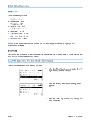 Page 280Default Setting (System Menu) 
8-92OPERATION GUIDE
Date/Timer 
Date/Timer settings include:
• Date/Time …8-92
• Date Format …8-95
• Time Zone …8-97
• Summer Time …8-99
• Auto Error Clear …8-101
• Auto Sleep …8-103
• Auto Panel Reset …8-106
• Low Power Timer …8-108
• Unusable Time …8-109
NOTE: If user login administration is enabled, you can only change the settings by logging in with 
administrator privileges.
Date/Time
Set the date and time for the location where you use the machine. If you perform Send...