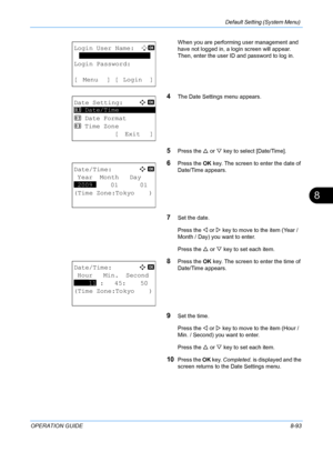 Page 281Default Setting (System Menu) 
OPERATION GUIDE8-93
8
When you are performing user management and 
have not logged in, a login screen will appear. 
Then, enter the user ID and password to log in.
4The Date Settings menu appears.
5Press the U or  V key to select [Date/Time].
6Press the  OK key. The screen to enter the date of 
Date/Time appears.
7Set the date.
Press the  Y or  Z key to move to the item (Year / 
Month / Day) you want to enter.
Press the  U or  V key to set each item.
8Press the  OK key. The...