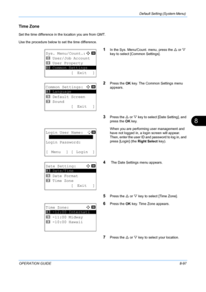 Page 285Default Setting (System Menu) 
OPERATION GUIDE8-97
8
Time Zone
Set the time difference in the location you are from GMT. 
Use the procedure below to set the time difference.
1In the Sys. Menu/Count. menu, press the  U or  V 
key to select [Common Settings].
2Press the  OK key. The Common Settings menu 
appears.
3Press the  U or  V key to select [Date Setting], and 
press the  OK key.
When you are performing user management and 
have not logged in, a login screen will appear. 
Then, enter the user ID and...