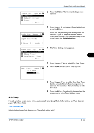 Page 291Default Setting (System Menu) 
OPERATION GUIDE8-103
8
2Press the OK key. The Common Settings menu 
appears.
3Press the  U or  V key to select [Timer Setting], and 
press the  OK key.
When you are performing user management and 
have not logged in, a login screen will appear. 
Then, enter the user ID and password to log in, and 
press [Login] (the  Right Select key).
4The Timer Settings menu appears.
5Press the U or  V key to select [Err. Clear Timer].
6Press the  OK key. Err. Clear Timer appears.
7Press...