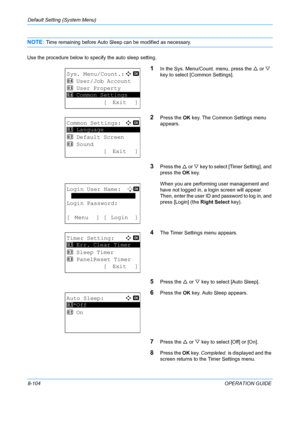 Page 292Default Setting (System Menu) 
8-104OPERATION GUIDE
NOTE: Time remaining before Auto Sleep can be modified as necessary.
Use the procedure below to specify the auto sleep setting.
1In the Sys. Menu/Count. menu, press the  U or  V 
key to select [Common Settings].
2Press the  OK key. The Common Settings menu 
appears.
3Press the  U or  V key to select [Timer Setting], and 
press the  OK key.
When you are performing user management and 
have not logged in, a login screen will appear. 
Then, enter the user...