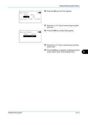 Page 299Default Setting (System Menu) 
OPERATION GUIDE8-111
8
10Press the OK key. End Time appears.
11Press the  U or  V key or numeric keys to set the 
End Time.
12Press the  OK key. Unlock Code appears.
13Press the  U or  V key or numeric keys to set the 
unlock code.
14Press the  OK key.  Completed.  is displayed and the 
screen returns to the  Timer Settings menu.
End Time:a  b 
     Hour   Min.
    
***07*:   00
(Current Time  11:45)   
Unlock Code:a  b 
    (0000 - 0000)
    
********99*** 
  
Downloaded...