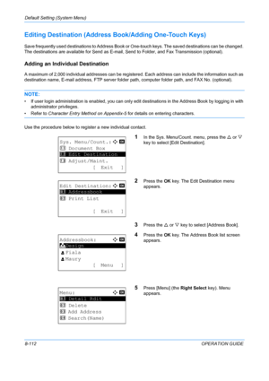 Page 300Default Setting (System Menu) 
8-112OPERATION GUIDE
Editing Destination (Address Book/Adding One-Touch Keys)
Save frequently used destinations to Address Book or  One-touch keys. The saved destinations can be changed. 
The destinations are available for Send as E-mail, Send to Folder, and Fax Transmission (optional).
Adding an Individual Destination
A maximum of 2,000 individual address es can be registered. Each address can include the information such as 
destination name, E-mail address, FTP server...