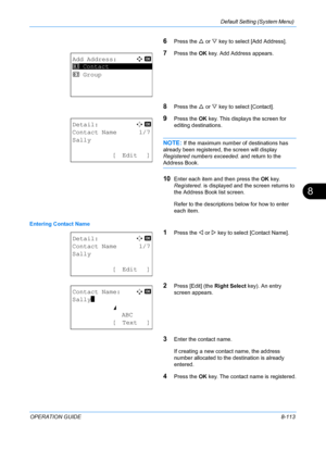 Page 301Default Setting (System Menu) 
OPERATION GUIDE8-113
8
6Press the U or  V key to select [Add Address].
7Press the  OK key. Add Address appears.
8Press the  U or  V key to select [Contact].
9Press the  OK key. This displays the screen for 
editing destinations.
NOTE: If the maximum number of destinations has 
already been registered, the screen will display 
Registered numbers exceeded.  and return to the 
Address Book.
10Enter each item and then press the  OK key. 
Registered.  is displayed and the screen...