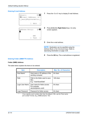 Page 302Default Setting (System Menu) 
8-114OPERATION GUIDE
Entering E-mail Address
1Press the 
Y or  Z key to display E-mail Address.
2Press [Edit] (the  Right Select key). An entry 
screen appears.
3Enter the e-mail address.
NOTE: Destination can be specified using the 
Address Book or the One-touch keys. Refer to 
Specifying Destination on page 3-28 .
4Press the OK key. The e-mail address is registered.
Entering Folder (SMB/FTP) Address
Folder (SMB) Address
The table below explains the items to be entered....