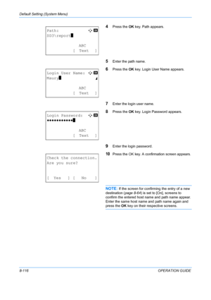 Page 304Default Setting (System Menu) 
8-116OPERATION GUIDE
4Press the OK key. Path appears.
5Enter the path name.
6Press the  OK key. Login User Name appears.
7Enter the login user name.
8Press the  OK key. Login Password appears.
9Enter the login password.
10Press the OK key. A confirmation screen appears.
NOTE: If the screen for confirming the entry of a new 
destination ( page 8-64) is set to [On], screens to 
confirm the entered host name and path name appear. 
Enter the same host name and path name again...