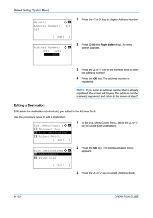 Page 310Default Setting (System Menu) 
8-122OPERATION GUIDE
1Press the Y or  Z key to display Address Number.
2Press [Edit] (the  Right Select key). An entry 
screen appears.
3Press the  U or  V key or the numeric keys to enter 
the address number.
4Press the  OK key. The address number is 
registered.
NOTE: If you enter an address number that is already 
registered, the scr een will display This address number 
is already registered.  and return to the screen of step 2. 
Editing a Destination
Edit/delete the...