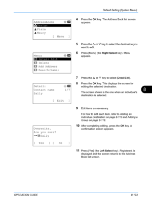 Page 311Default Setting (System Menu) 
OPERATION GUIDE8-123
8
4Press the OK key. The Address Book list screen 
appears.
5Press the U  or V key to select the destination you 
want to edit.
6Press [Menu] (the  Right Select key). Menu 
appears.
7Press the  U or  V key to select [Detail/Edit].
8Press the  OK key. This displays the screen for 
editing the selected destination.
The screen shown is the one when an individuals 
destination is selected.
9Edit items as necessary.
For how to edit ea ch item, refer to...