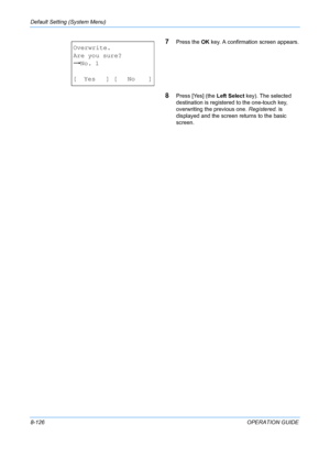 Page 314Default Setting (System Menu) 
8-126OPERATION GUIDE
7Press the OK key. A confirmation screen appears.
8Press [Yes] (the  Left Select key). The selected 
destination is registered to the one-touch key, 
overwriting the previous one.  Registered. is 
displayed and the screen returns to the basic 
screen.
Overwrite.
Are you sure?
z No. 1
[ Yes ] [ No ]
Downloaded From ManualsPrinter.com Manuals 