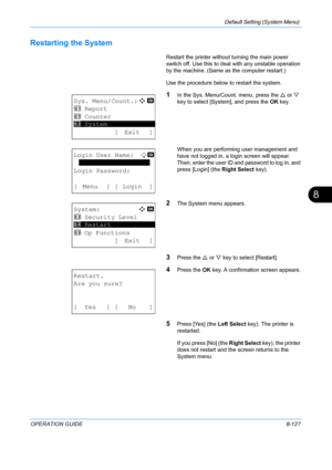 Page 315Default Setting (System Menu) 
OPERATION GUIDE8-127
8
Restarting the System
Restart the printer without turning the main power 
switch off. Use this to deal with any unstable operation 
by the machine. (Same as  the computer restart.) 
Use the procedure below to restart the system.
1In the Sys. Menu/Count. menu, press the  U or  V 
key to select [System], and press the  OK key.
When you are performing user management and 
have not logged in, a login screen will appear. 
Then, enter the user ID and...