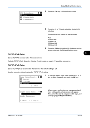 Page 317Default Setting (System Menu) 
OPERATION GUIDE8-129
8
6Press the OK key. LAN Interface appears.
7Press the  U or  V key to select the desired LAN 
interface.
The available LAN interfaces are as follows:
Auto
10Base-Half
10Base-Full
100Base-Half
100Base-Full
8Press the  OK key.  Completed.  is displayed and the 
screen returns to the  Network Setting menu.
TCP/IP (IPv4) Setup
Set up TCP/IP to connect to the Windows network.
Refer to TCP/IP (IPv4) Setup (by Entering IP Addresses) on page 2-12  about the...