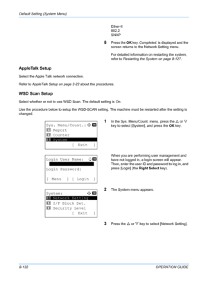 Page 320Default Setting (System Menu) 
8-132OPERATION GUIDE
Ether-II
802.2
SNAP
8Press the 
OK key.  Completed.  is displayed and the 
screen returns to the  Network Setting menu.
For detailed information on restarting the system, 
refer to  Restarting the System on page 8-127.
AppleTalk Setup
Select the Apple Talk network connection.
Refer to  AppleTalk Setup on page 2-22  about the procedures.
WSD Scan Setup
Select whether or not to use WS D Scan. The default setting is On.
Use the procedure below to setup the...