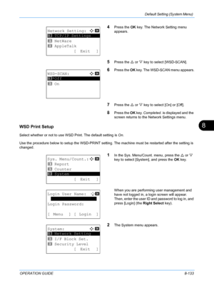 Page 321Default Setting (System Menu) 
OPERATION GUIDE8-133
8
4Press the OK key. The Network Setting menu 
appears.
5Press the  U or  V key to select [WSD-SCAN].
6Press the  OK key. The WSD-SCAN menu appears.
7Press the  U or  V key to select [On] or [Off].
8Press the  OK key.  Completed.  is displayed and the 
screen returns to the  Network Settings menu.
WSD Print Setup
Select whether or not to use WS D Print. The default setting is On.
Use the procedure below to setup the WSD-PRINT setting.  The machine must...