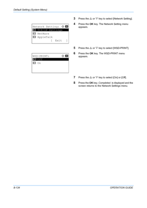 Page 322Default Setting (System Menu) 
8-134OPERATION GUIDE
3Press the U or  V key to select [Network Setting].
4Press the  OK key. The Network Setting menu 
appears.
5Press the  U or  V key to select [WSD-PRINT].
6Press the  OK key. The WSD-PRINT menu 
appears.
7Press the  U or  V key to select [On] or [Off].
8Press the  OK key.  Completed.  is displayed and the 
screen returns to the  Network Settings menu. 
Network Setting:a  b 
*********************
2  NetWare
3  AppleTalk
[ Exit ]
1  TCP/IP Settings...