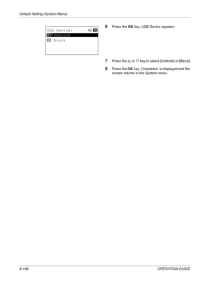 Page 336Default Setting (System Menu) 
8-148OPERATION GUIDE
6Press the OK key. USB Device appears.
7Press the  U or  V key to select [Unblock] or [Block].
8Press the  OK key.  Completed.  is displayed and the 
screen returns to  the System menu.
USB Device:a  b 
*********************
2  Block
1 *Unblock
Downloaded From ManualsPrinter.com Manuals 