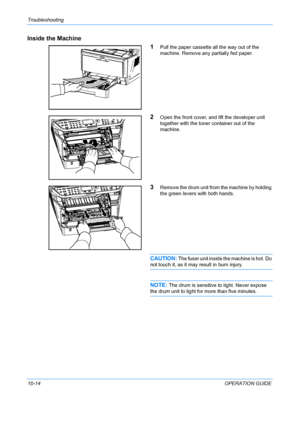 Page 362Troubleshooting 
10-14OPERATION GUIDE
Inside the Machine
1
Pull the paper cassette all the way out of the 
machine. Remove any partially fed paper.
2Open the front cover, and lift the developer unit 
together with the toner container out of the 
machine.
3Remove the drum unit from the machine by holding 
the green levers with both hands.
CAUTION: The fuser unit inside the machine is hot. Do 
not touch it, as it may  result in burn injury.
NOTE: The drum is sensitive to light. Never expose 
the drum unit...