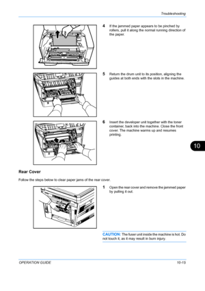 Page 363Troubleshooting 
OPERATION GUIDE10-15
10
4If the jammed paper appears to be pinched by 
rollers, pull it along the normal running direction of 
the paper.
5Return the drum unit to its position, aligning the 
guides at both ends with the slots in the machine.
6Insert the developer unit together with the toner 
container, back into the machine. Close the front 
cover. The machine warms up and resumes 
printing.
Rear Cover
Follow the steps below to clear paper jams of the rear cover.
1Open the rear cover...