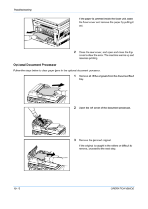 Page 364Troubleshooting 
10-16OPERATION GUIDE
If the paper is jammed insi
de the fuser unit, open 
the fuser cover and remove  the paper by pulling it 
out.
2Close the rear cover, and open and close the top 
cover to clear the error. The machine warms up and 
resumes printing.
Optional Document Processor
Follow the steps below to clear paper jams in the optional document processor.
1Remove all of the originals from the document feed 
tray.
2Open the left cover of the document processor.
3Remove the jammed...