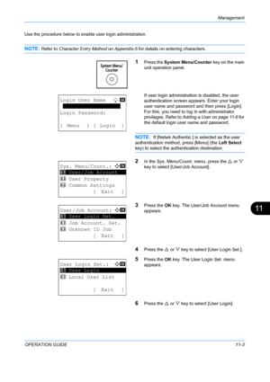 Page 369Management 
OPERATION GUIDE11-3
11
Use the procedure below to enable user login administration.
NOTE: Refer to Character Entry Method on Appendix-5  for details on entering characters.
1Press the System Menu/Counter  key on the main 
unit operation panel.
If user login administration is disabled, the user 
authentication screen app ears. Enter your login 
user name and password and then press [Login]. 
For this, you need to log in with administrator 
privileges. Refer to  Adding a User on page 11-6  for...