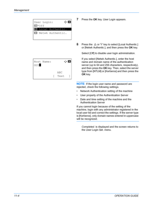 Page 370Management 
11-4OPERATION GUIDE
7Press the OK key. User Login appears.
8Press the   U or  V key to select [Local Authentic.] 
or [Netwk Authentic.], and then press the  OK key.
Select [Off] to disable user login administration.
If you select [Netwk Authentic.], enter the host 
name and domain name of the authentication 
server (up to 64 and 256 characters, respectively), 
and then press the  OK key. Then, select the server 
type from [NTLM] or [Kerberos] and then press the 
OK  key.
NOTE: If the login...